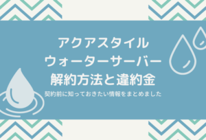 アクアスタイルウォーターサーバーの解約方法と違約金!契約前に知っておきたい情報